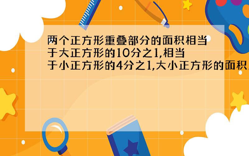 两个正方形重叠部分的面积相当于大正方形的10分之1,相当于小正方形的4分之1,大小正方形的面积之比是多少