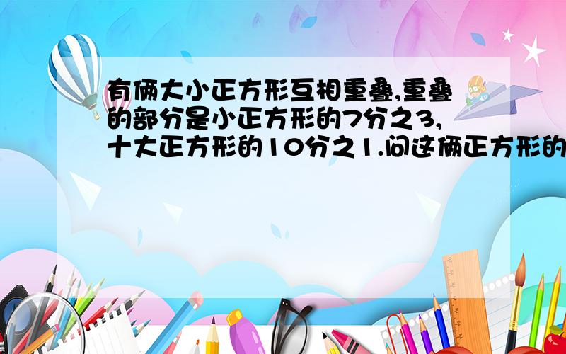 有俩大小正方形互相重叠,重叠的部分是小正方形的7分之3,十大正方形的10分之1.问这俩正方形的比例是多少