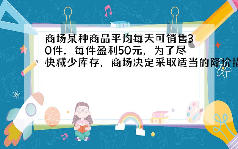 商场某种商品平均每天可销售30件，每件盈利50元，为了尽快减少库存，商场决定采取适当的降价措施，经调查发现，每件商品每降