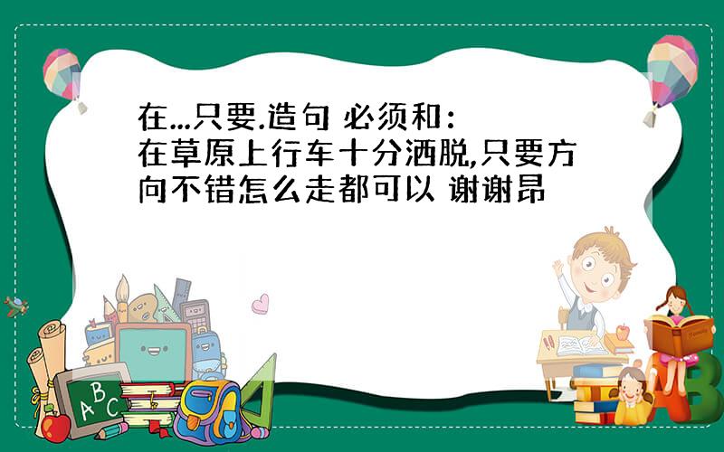 在...只要.造句 必须和：在草原上行车十分洒脱,只要方向不错怎么走都可以 谢谢昂