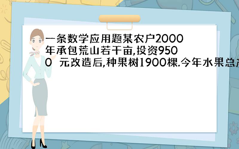 一条数学应用题某农户2000年承包荒山若干亩,投资9500元改造后,种果树1900棵.今年水果总产量为15000千克,