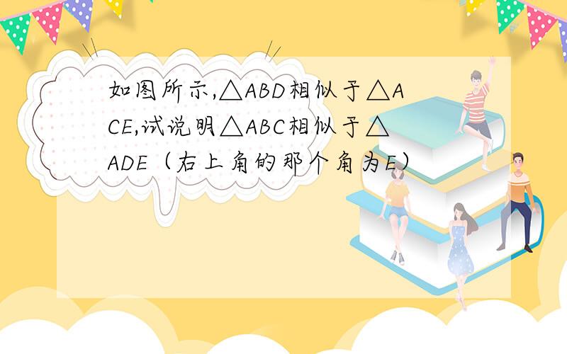 如图所示,△ABD相似于△ACE,试说明△ABC相似于△ADE（右上角的那个角为E）