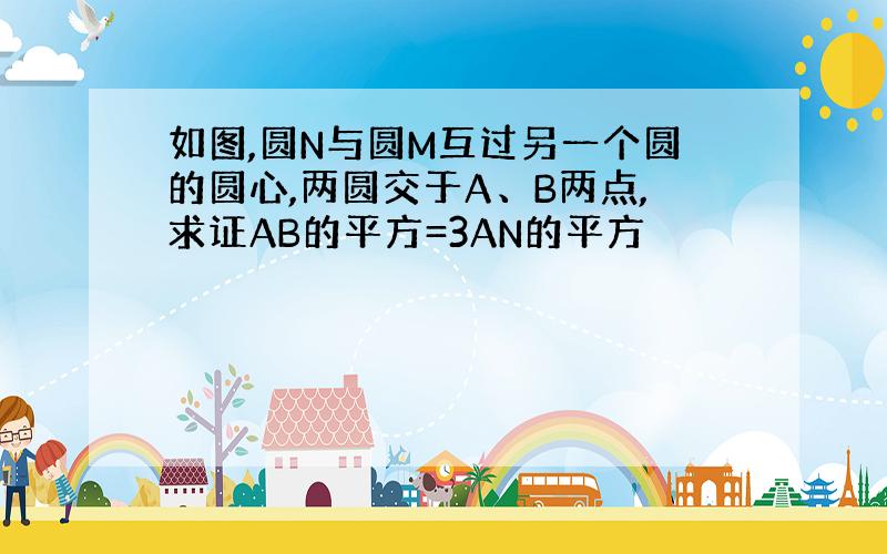 如图,圆N与圆M互过另一个圆的圆心,两圆交于A、B两点,求证AB的平方=3AN的平方