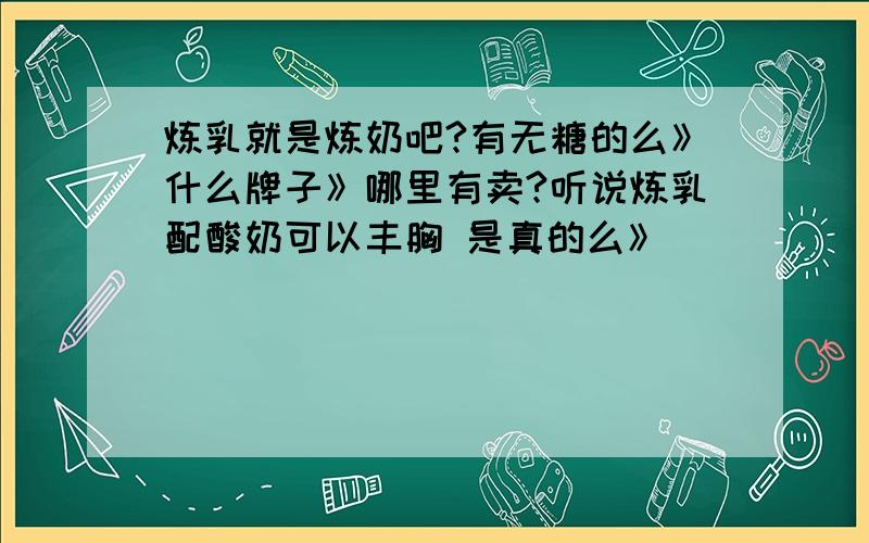 炼乳就是炼奶吧?有无糖的么》什么牌子》哪里有卖?听说炼乳配酸奶可以丰胸 是真的么》