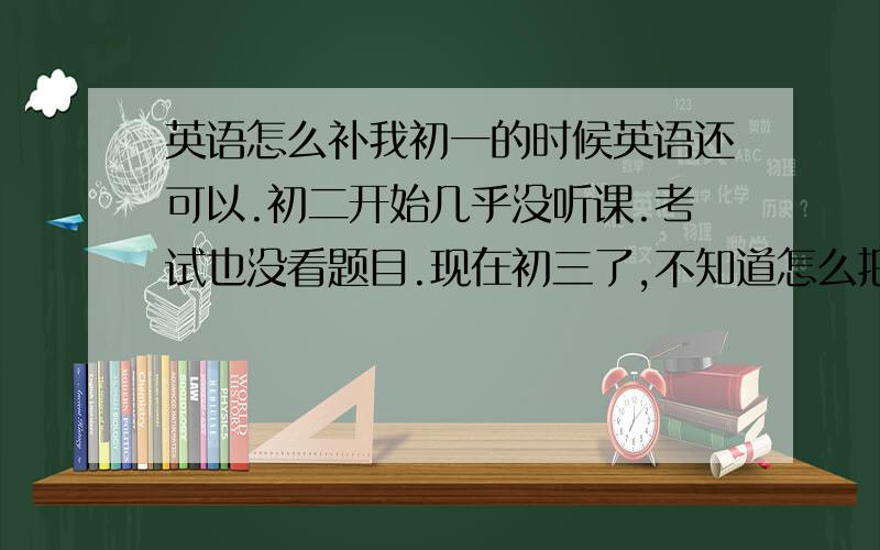 英语怎么补我初一的时候英语还可以.初二开始几乎没听课.考试也没看题目.现在初三了,不知道怎么把英语赶上来.求详细计划.