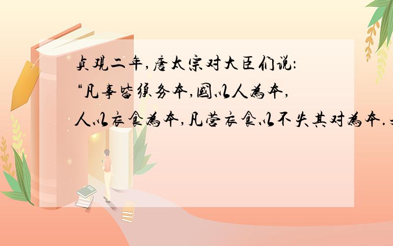 贞观二年,唐太宗对大臣们说：“凡事皆须务本,国以人为本,人以衣食为本,凡营衣食以不失其对为本.夫不