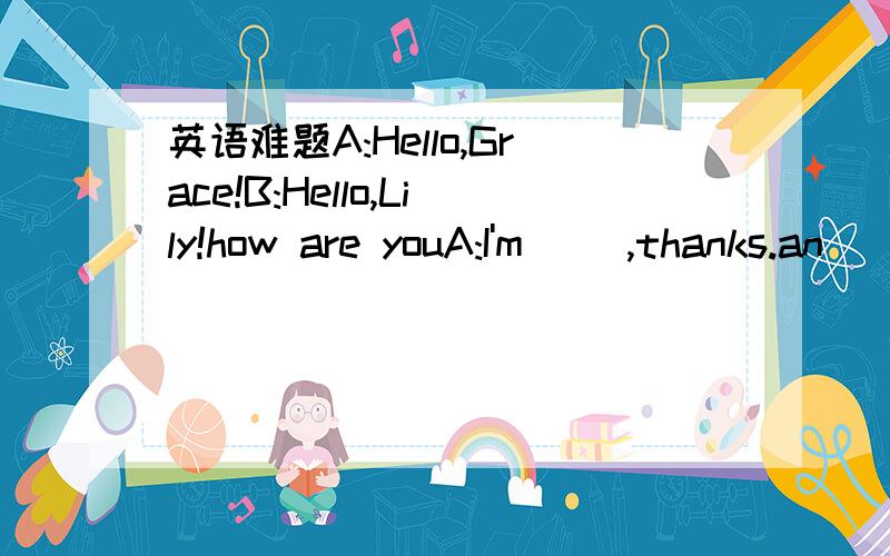 英语难题A:Hello,Grace!B:Hello,Lily!how are youA:I'm( ),thanks.an