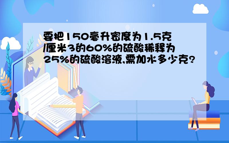 要把150毫升密度为1.5克/厘米3的60%的硫酸稀释为25%的硫酸溶液,需加水多少克?