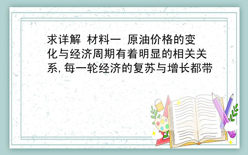 求详解 材料一 原油价格的变化与经济周期有着明显的相关关系,每一轮经济的复苏与增长都带