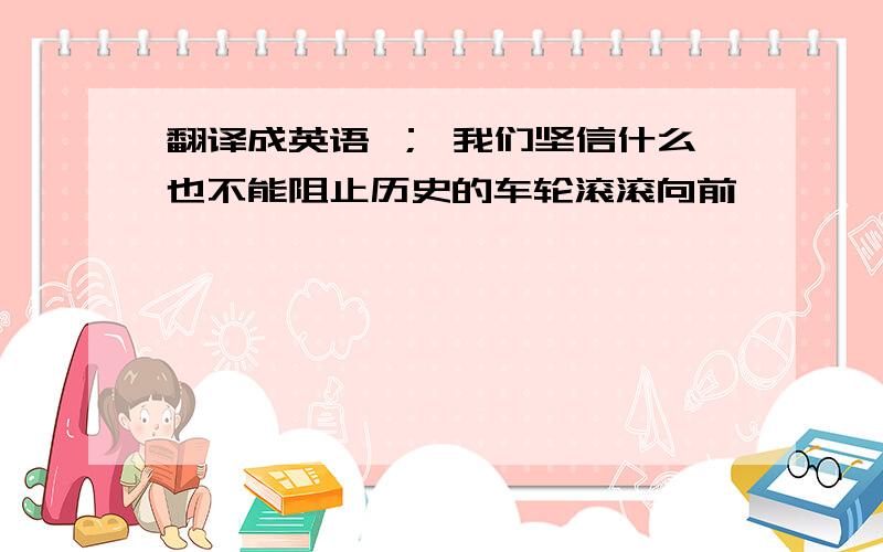 翻译成英语 ； 我们坚信什么也不能阻止历史的车轮滚滚向前