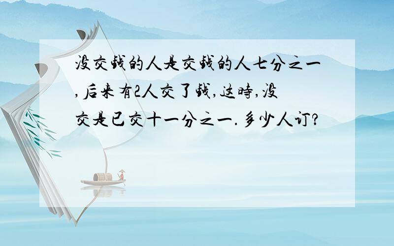 没交钱的人是交钱的人七分之一,后来有2人交了钱,这时,没交是已交十一分之一.多少人订?