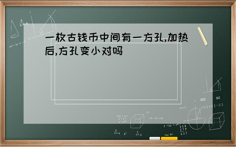 一枚古钱币中间有一方孔,加热后,方孔变小对吗