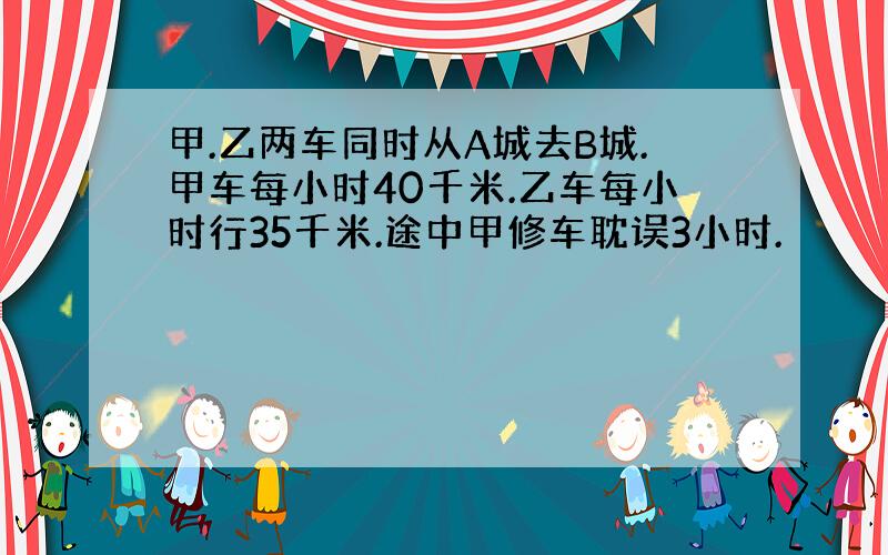 甲.乙两车同时从A城去B城.甲车每小时40千米.乙车每小时行35千米.途中甲修车耽误3小时.