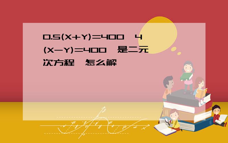 0.5(X+Y)=400,4(X-Y)=400,是二元一次方程,怎么解