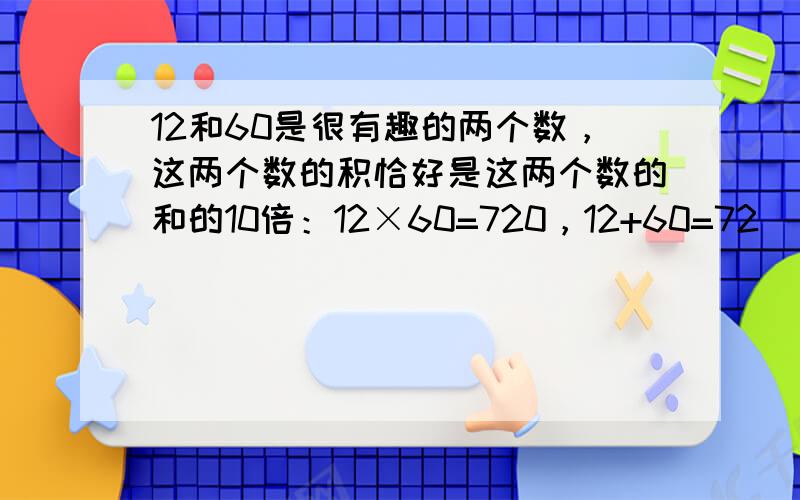 12和60是很有趣的两个数，这两个数的积恰好是这两个数的和的10倍：12×60=720，12+60=72．