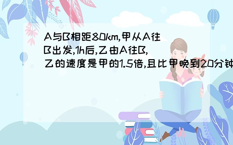 A与B相距80km,甲从A往B出发,1h后,乙由A往B,乙的速度是甲的1.5倍,且比甲晚到20分钟,