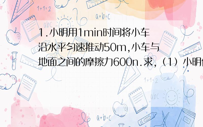 1.小明用1min时间将小车沿水平匀速推动50m,小车与地面之间的摩擦力600n.求,（1）小明做得功是多少?（2）小明