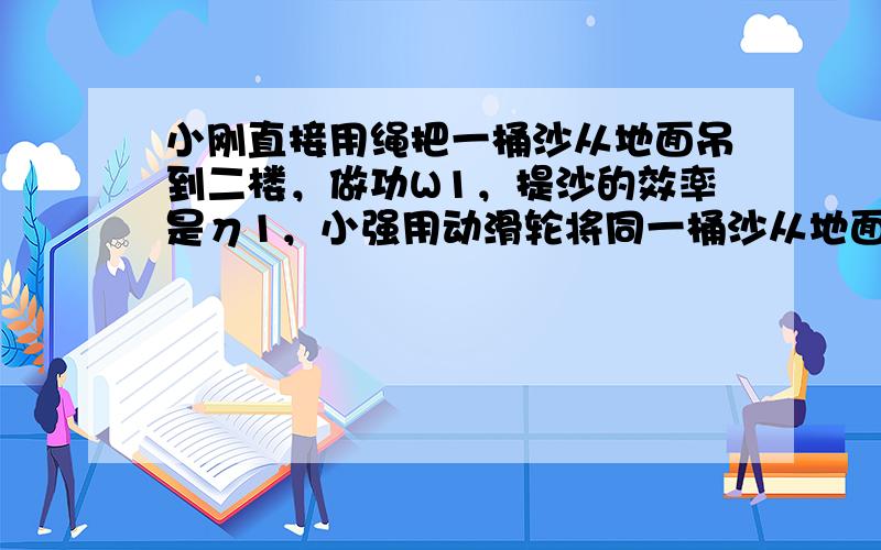 小刚直接用绳把一桶沙从地面吊到二楼，做功W1，提沙的效率是η1，小强用动滑轮将同一桶沙从地面提到二楼，做功W2，提沙的效