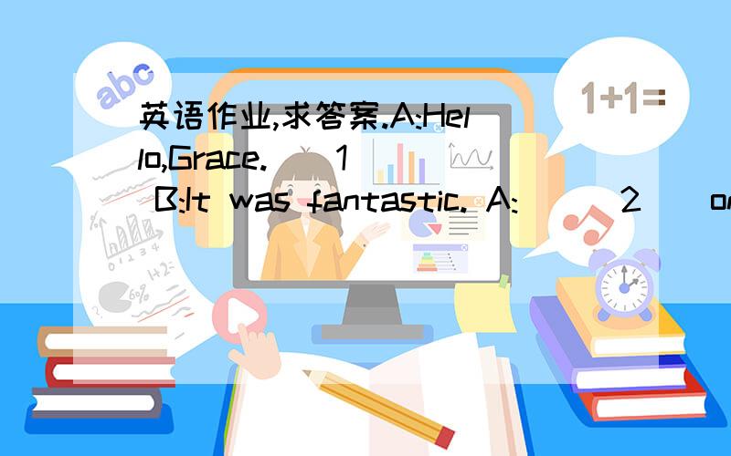 英语作业,求答案.A:Hello,Grace.__1__ B:It was fantastic. A:___2 _ on