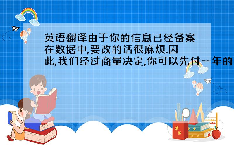 英语翻译由于你的信息已经备案在数据中,要改的话很麻烦.因此,我们经过商量决定,你可以先付一年的钱,而我们任然为你注册5年