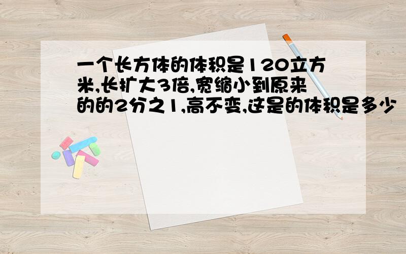 一个长方体的体积是120立方米,长扩大3倍,宽缩小到原来的的2分之1,高不变,这是的体积是多少