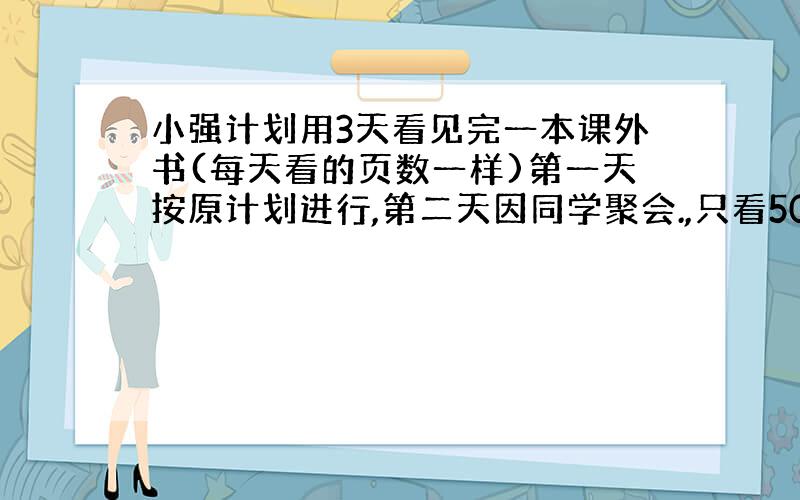 小强计划用3天看见完一本课外书(每天看的页数一样)第一天按原计划进行,第二天因同学聚会.,只看50页,这样,他前两天正好