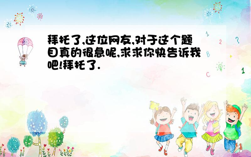 拜托了,这位网友,对于这个题目真的很急呢,求求你快告诉我吧!拜托了.