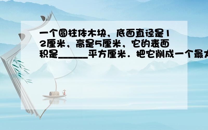 一个圆柱体木块，底面直径是12厘米，高是5厘米，它的表面积是______平方厘米．把它削成一个最大的圆锥，应削去____