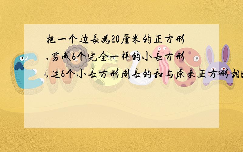 把一个边长为20厘米的正方形,剪成6个完全一样的小长方形,这6个小长方形周长的和与原来正方形相比增加...