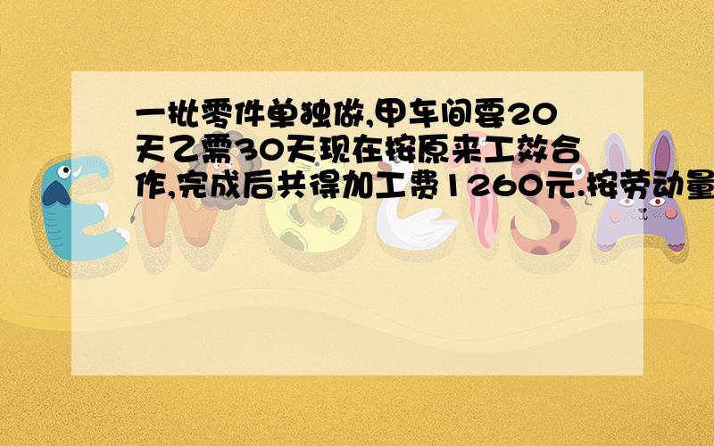 一批零件单独做,甲车间要20天乙需30天现在按原来工效合作,完成后共得加工费1260元.按劳动量甲乙各得几