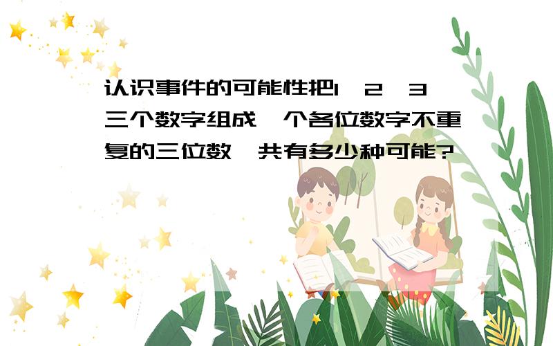 认识事件的可能性把1,2,3三个数字组成一个各位数字不重复的三位数,共有多少种可能?