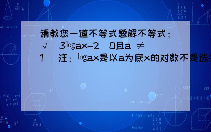 请教您一道不等式题解不等式：√（3㏒ax-2）0且a ≠1) 注：㏒ax是以a为底x的对数不是选择！大题