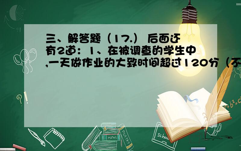 三、解答题（17.） 后面还有2道：1、在被调查的学生中,一天做作业的大致时间超过120分（不包括120分）的