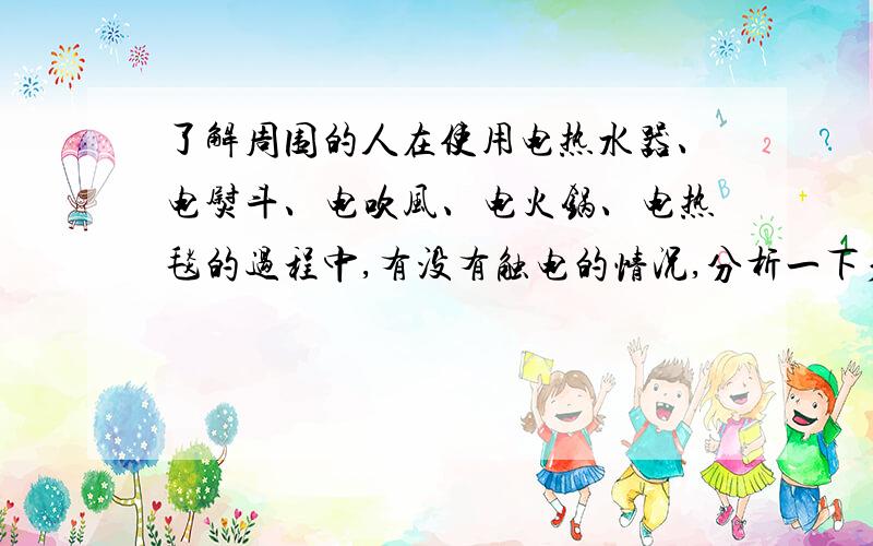 了解周围的人在使用电热水器、电熨斗、电吹风、电火锅、电热毯的过程中,有没有触电的情况,分析一下产生触电的原因,并对避免类