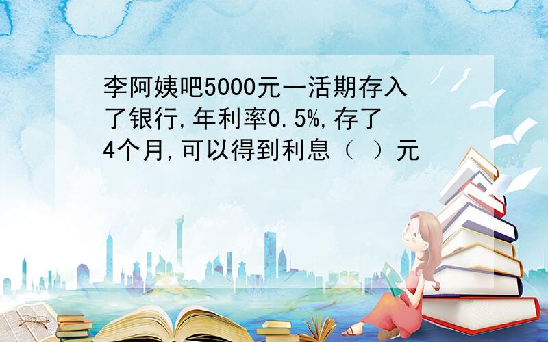 李阿姨吧5000元一活期存入了银行,年利率0.5%,存了4个月,可以得到利息（ ）元