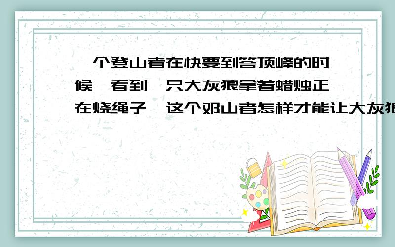 一个登山者在快要到答顶峰的时候,看到一只大灰狼拿着蜡烛正在烧绳子,这个邓山者怎样才能让大灰狼吹灭蜡烛