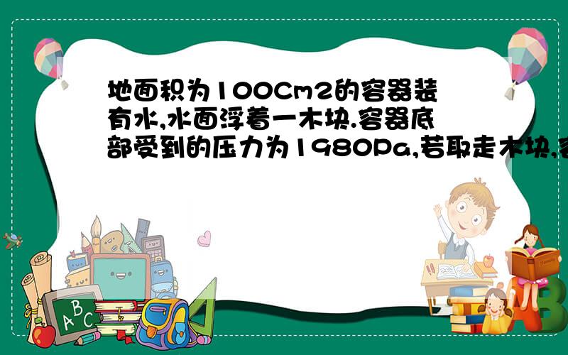 地面积为100Cm2的容器装有水,水面浮着一木块.容器底部受到的压力为1980Pa,若取走木块,容器底部受到的