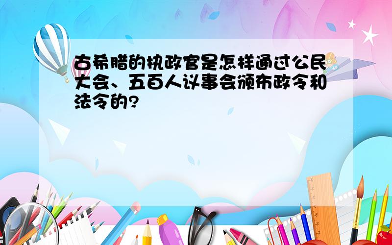 古希腊的执政官是怎样通过公民大会、五百人议事会颁布政令和法令的?