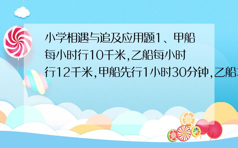 小学相遇与追及应用题1、甲船每小时行10千米,乙船每小时行12千米,甲船先行1小时30分钟,乙船才出发,当乙船追上甲船时