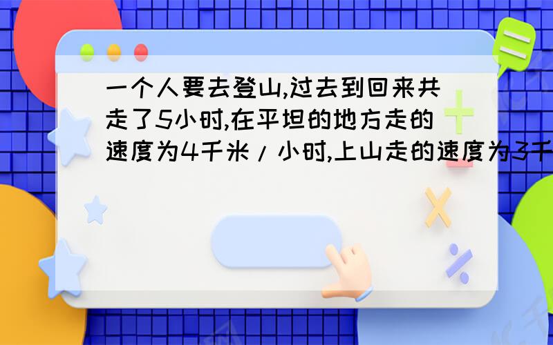 一个人要去登山,过去到回来共走了5小时,在平坦的地方走的速度为4千米/小时,上山走的速度为3千米/小时,而下山的速度为6