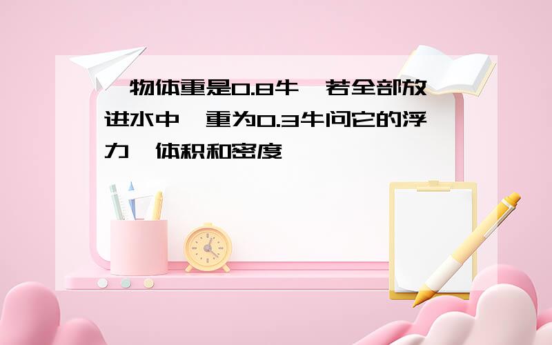 一物体重是0.8牛,若全部放进水中,重为0.3牛问它的浮力,体积和密度