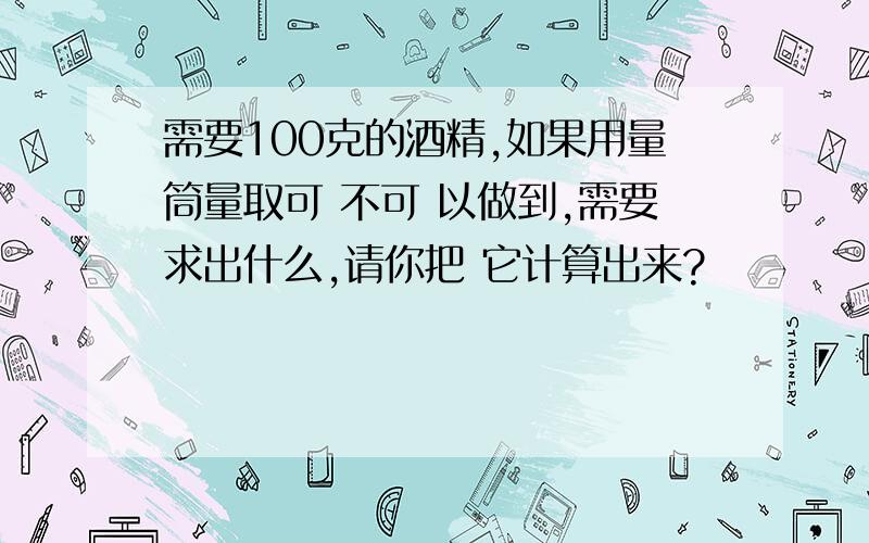 需要100克的酒精,如果用量筒量取可 不可 以做到,需要求出什么,请你把 它计算出来?