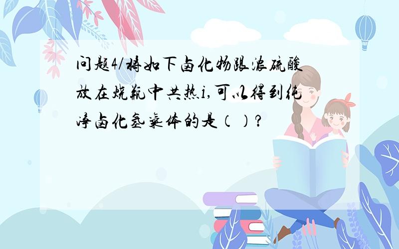 问题4/将如下卤化物跟浓硫酸放在烧瓶中共热i,可以得到纯净卤化氢气体的是（）?