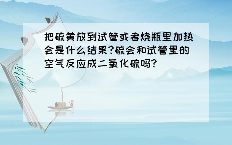 把硫黄放到试管或者烧瓶里加热会是什么结果?硫会和试管里的空气反应成二氧化硫吗?