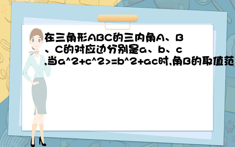 在三角形ABC的三内角A、B、C的对应边分别是a、b、c,当a^2+c^2>=b^2+ac时,角B的取值范围?