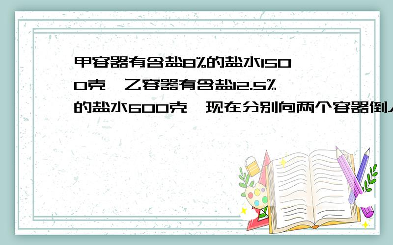 甲容器有含盐8%的盐水1500克,乙容器有含盐12.5%的盐水600克,现在分别向两个容器倒入等量的水,使两个容器中的盐