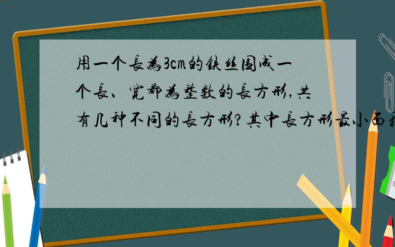 用一个长为3cm的铁丝围成一个长、宽都为整数的长方形,共有几种不同的长方形?其中长方形最小面积?最大?