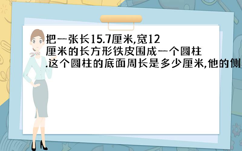 把一张长15.7厘米,宽12厘米的长方形铁皮围成一个圆柱.这个圆柱的底面周长是多少厘米,他的侧面积是多少