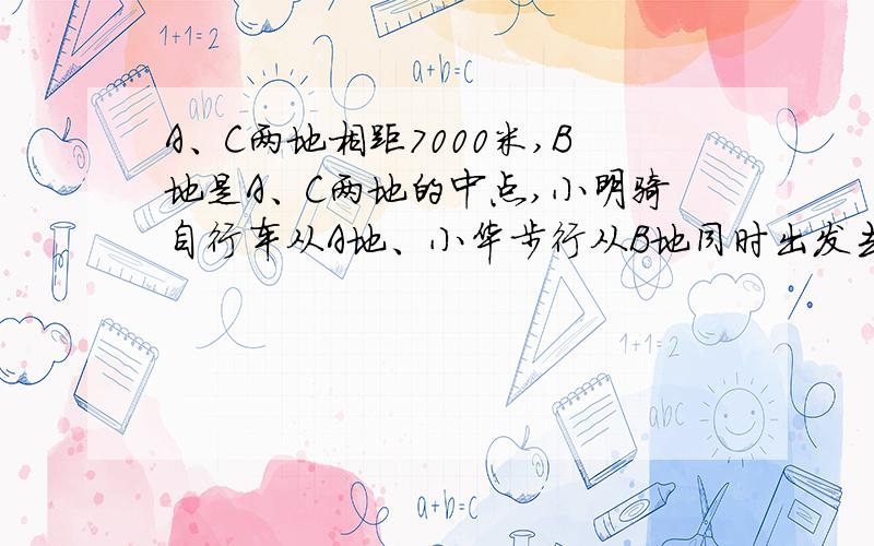 A、C两地相距7000米,B地是A、C两地的中点,小明骑自行车从A地、小华步行从B地同时出发去C地,