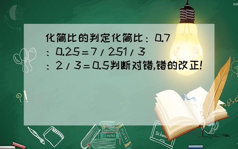 化简比的判定化简比：0.7 ：0.25＝7/251/3 ：2/3＝0.5判断对错,错的改正!